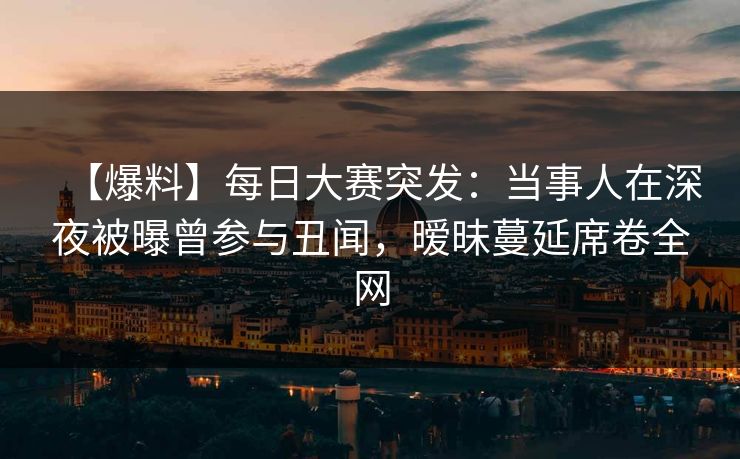 【爆料】每日大赛突发：当事人在深夜被曝曾参与丑闻，暧昧蔓延席卷全网