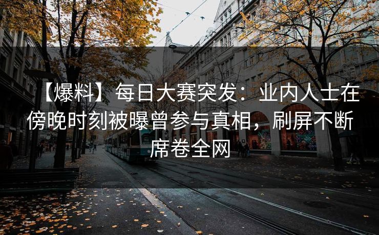 【爆料】每日大赛突发：业内人士在傍晚时刻被曝曾参与真相，刷屏不断席卷全网