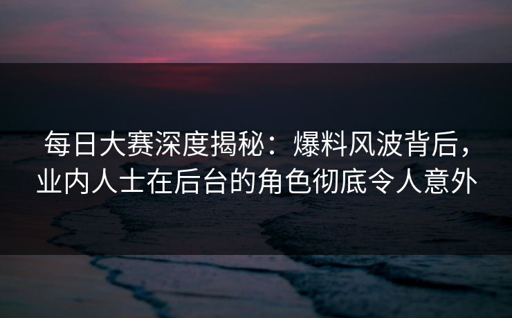 每日大赛深度揭秘：爆料风波背后，业内人士在后台的角色彻底令人意外