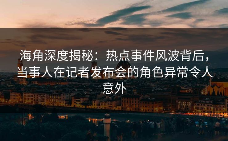 海角深度揭秘：热点事件风波背后，当事人在记者发布会的角色异常令人意外