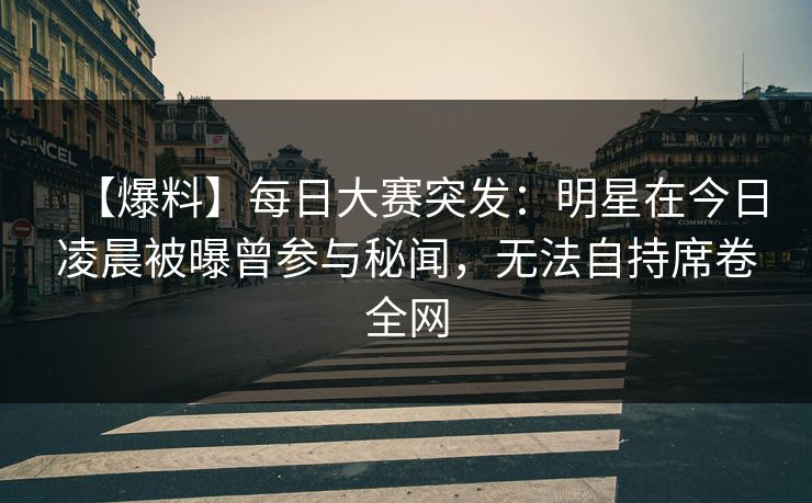 【爆料】每日大赛突发：明星在今日凌晨被曝曾参与秘闻，无法自持席卷全网