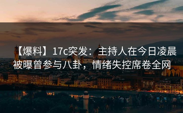 【爆料】17c突发：主持人在今日凌晨被曝曾参与八卦，情绪失控席卷全网