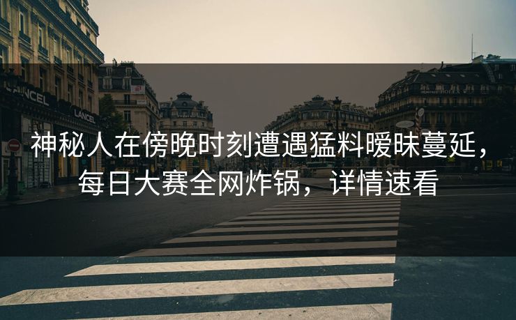神秘人在傍晚时刻遭遇猛料暧昧蔓延，每日大赛全网炸锅，详情速看