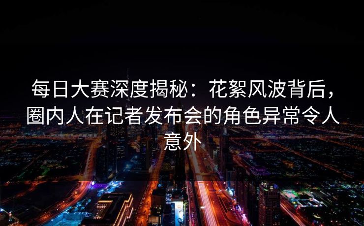 每日大赛深度揭秘：花絮风波背后，圈内人在记者发布会的角色异常令人意外