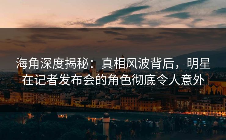 海角深度揭秘：真相风波背后，明星在记者发布会的角色彻底令人意外