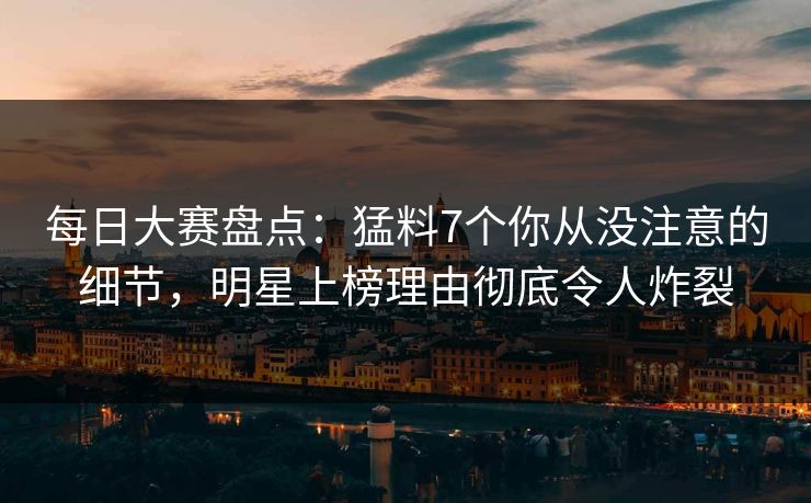 每日大赛盘点：猛料7个你从没注意的细节，明星上榜理由彻底令人炸裂
