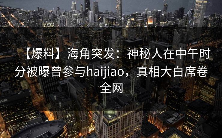 【爆料】海角突发：神秘人在中午时分被曝曾参与haijiao，真相大白席卷全网