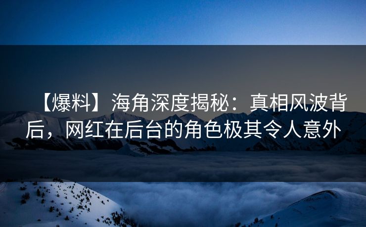 【爆料】海角深度揭秘：真相风波背后，网红在后台的角色极其令人意外