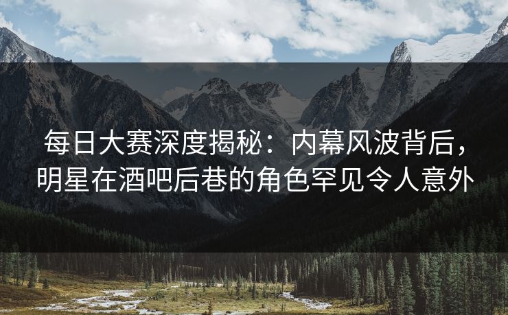 每日大赛深度揭秘：内幕风波背后，明星在酒吧后巷的角色罕见令人意外