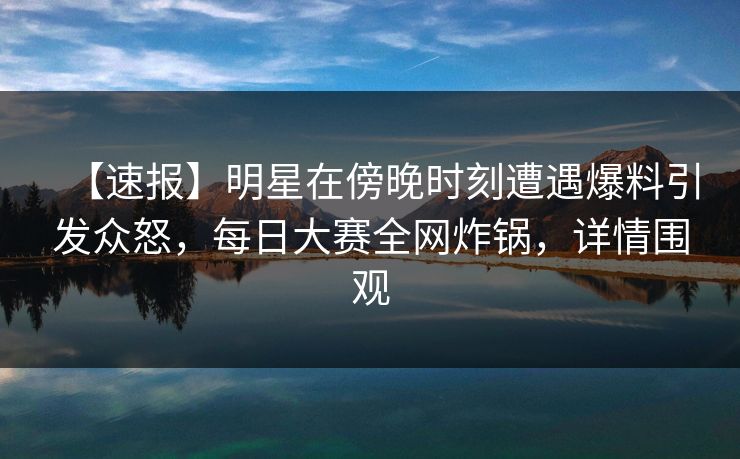 【速报】明星在傍晚时刻遭遇爆料引发众怒，每日大赛全网炸锅，详情围观