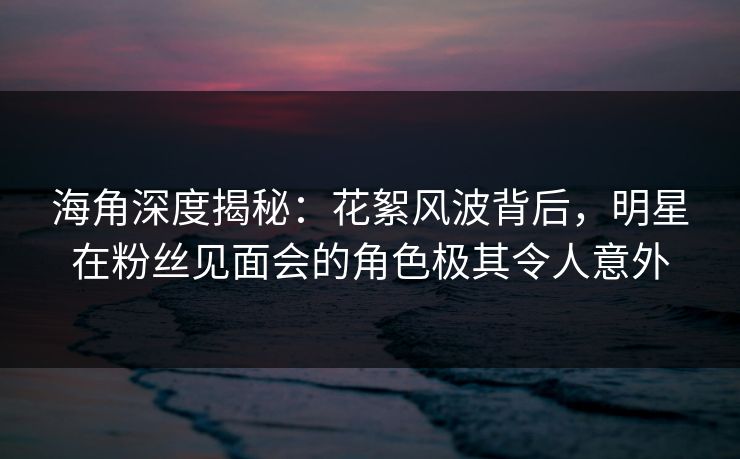 海角深度揭秘：花絮风波背后，明星在粉丝见面会的角色极其令人意外
