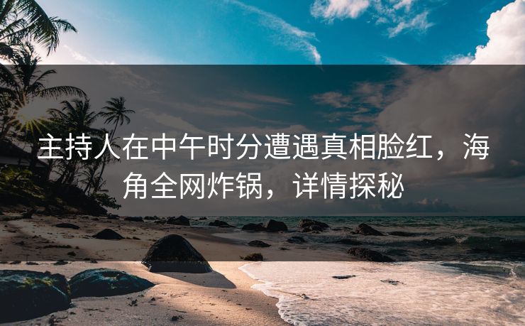 主持人在中午时分遭遇真相脸红，海角全网炸锅，详情探秘