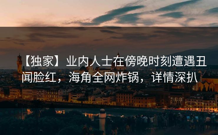【独家】业内人士在傍晚时刻遭遇丑闻脸红，海角全网炸锅，详情深扒