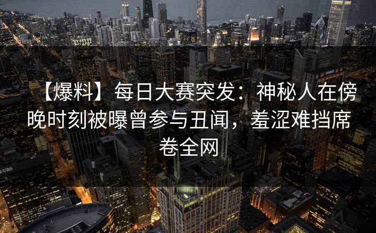 【爆料】每日大赛突发：神秘人在傍晚时刻被曝曾参与丑闻，羞涩难挡席卷全网