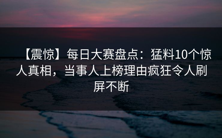 【震惊】每日大赛盘点：猛料10个惊人真相，当事人上榜理由疯狂令人刷屏不断