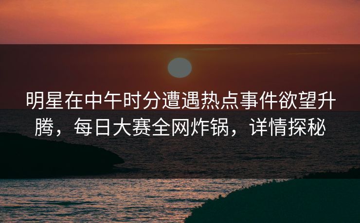 明星在中午时分遭遇热点事件欲望升腾，每日大赛全网炸锅，详情探秘