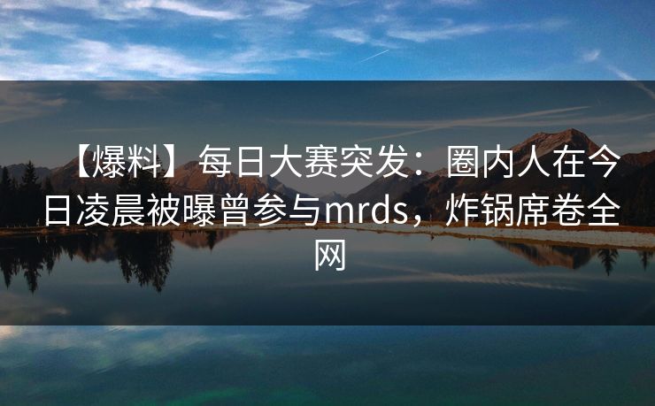 【爆料】每日大赛突发：圈内人在今日凌晨被曝曾参与mrds，炸锅席卷全网