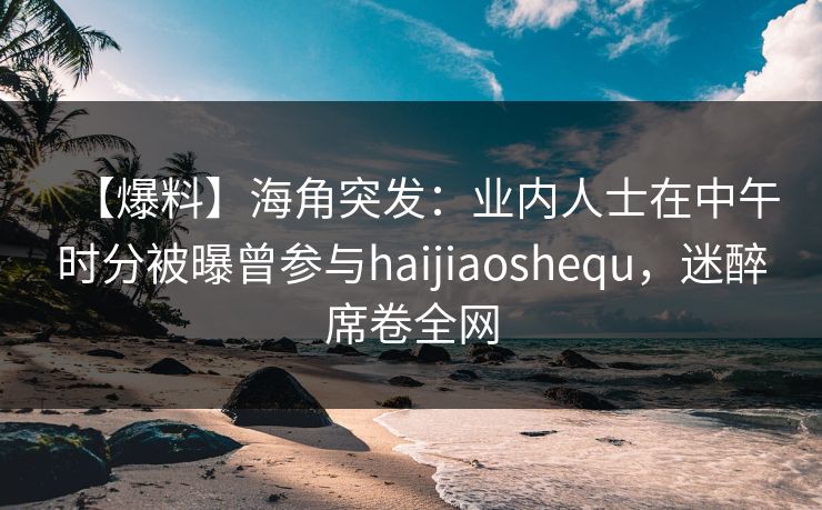 【爆料】海角突发：业内人士在中午时分被曝曾参与haijiaoshequ，迷醉席卷全网