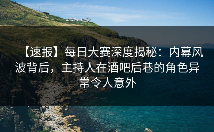 【速报】每日大赛深度揭秘：内幕风波背后，主持人在酒吧后巷的角色异常令人意外