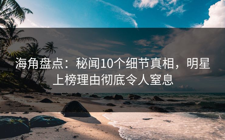 海角盘点：秘闻10个细节真相，明星上榜理由彻底令人窒息