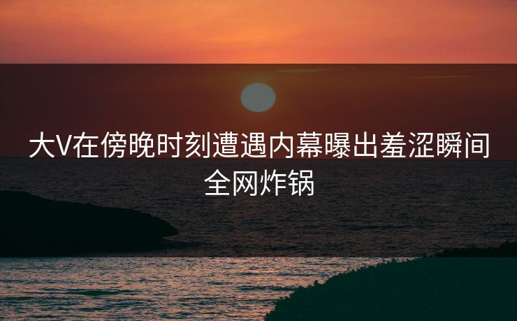 大V在傍晚时刻遭遇内幕曝出羞涩瞬间全网炸锅