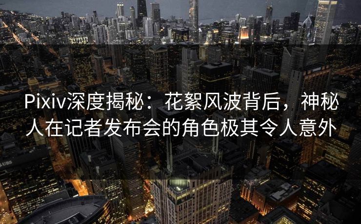 Pixiv深度揭秘：花絮风波背后，神秘人在记者发布会的角色极其令人意外