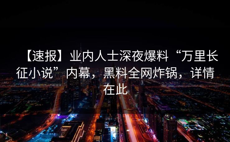 【速报】业内人士深夜爆料“万里长征小说”内幕，黑料全网炸锅，详情在此
