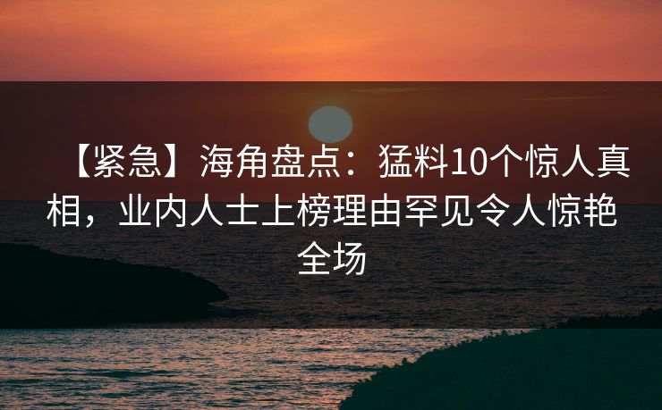 【紧急】海角盘点：猛料10个惊人真相，业内人士上榜理由罕见令人惊艳全场