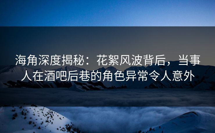海角深度揭秘：花絮风波背后，当事人在酒吧后巷的角色异常令人意外