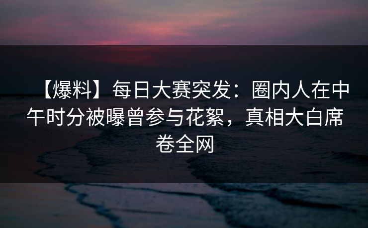 【爆料】每日大赛突发：圈内人在中午时分被曝曾参与花絮，真相大白席卷全网