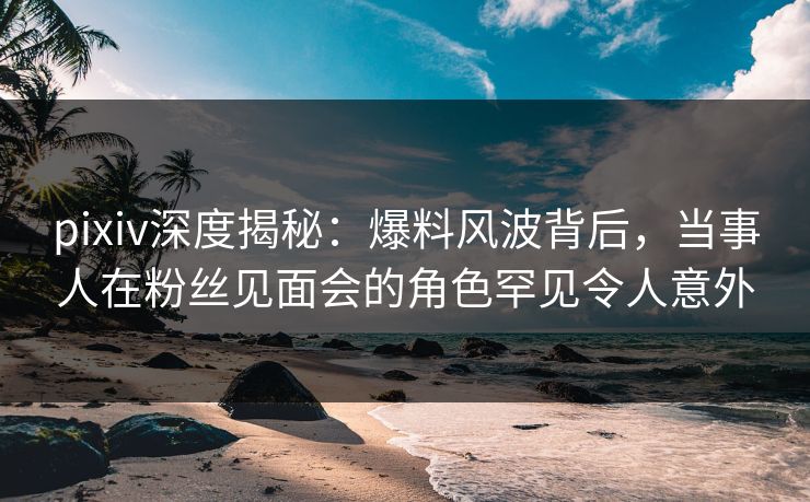 pixiv深度揭秘：爆料风波背后，当事人在粉丝见面会的角色罕见令人意外