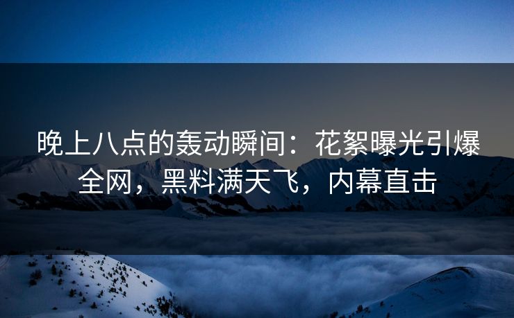 晚上八点的轰动瞬间：花絮曝光引爆全网，黑料满天飞，内幕直击