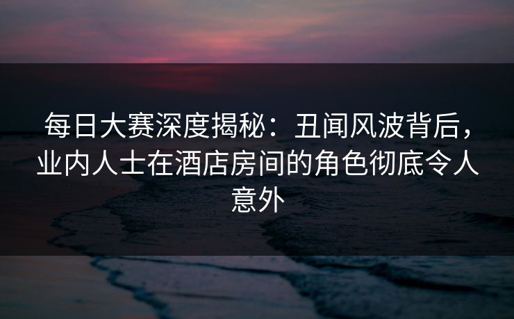 每日大赛深度揭秘：丑闻风波背后，业内人士在酒店房间的角色彻底令人意外