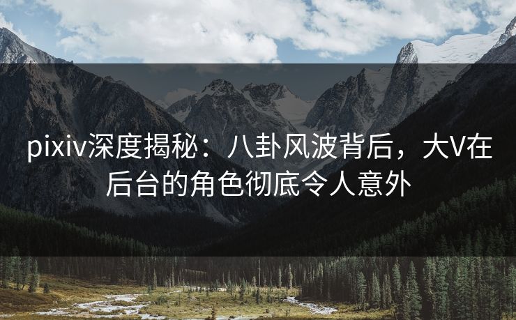pixiv深度揭秘：八卦风波背后，大V在后台的角色彻底令人意外