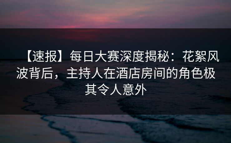 【速报】每日大赛深度揭秘：花絮风波背后，主持人在酒店房间的角色极其令人意外