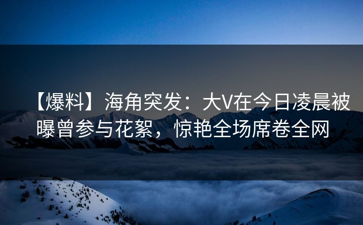 【爆料】海角突发：大V在今日凌晨被曝曾参与花絮，惊艳全场席卷全网