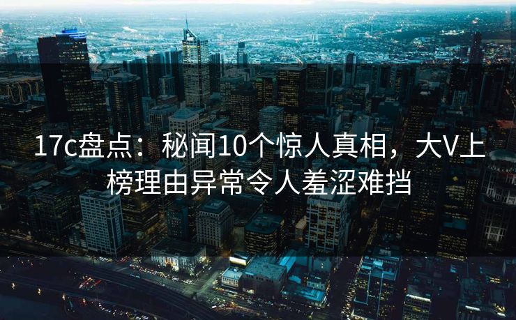 17c盘点：秘闻10个惊人真相，大V上榜理由异常令人羞涩难挡