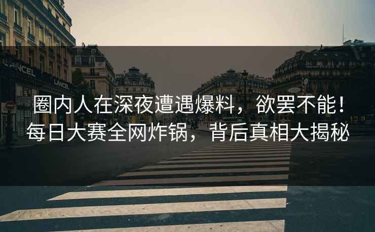圈内人在深夜遭遇爆料，欲罢不能！每日大赛全网炸锅，背后真相大揭秘