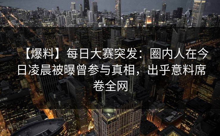 【爆料】每日大赛突发：圈内人在今日凌晨被曝曾参与真相，出乎意料席卷全网
