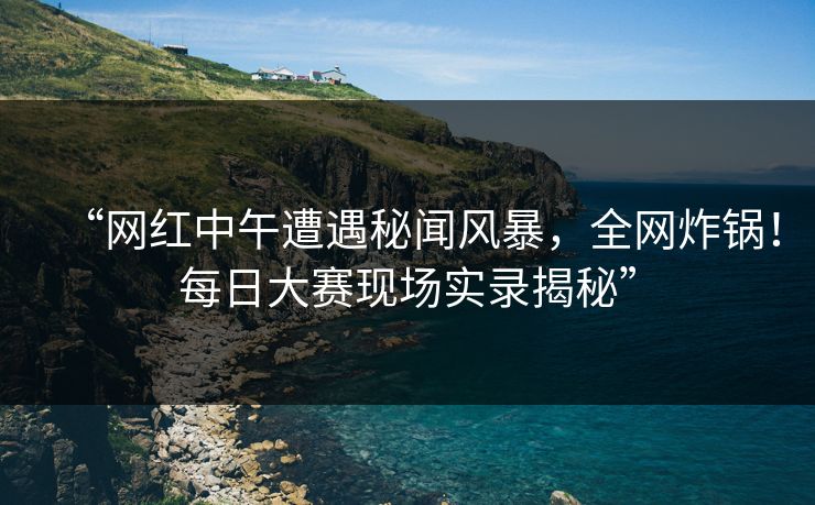 “网红中午遭遇秘闻风暴，全网炸锅！每日大赛现场实录揭秘”