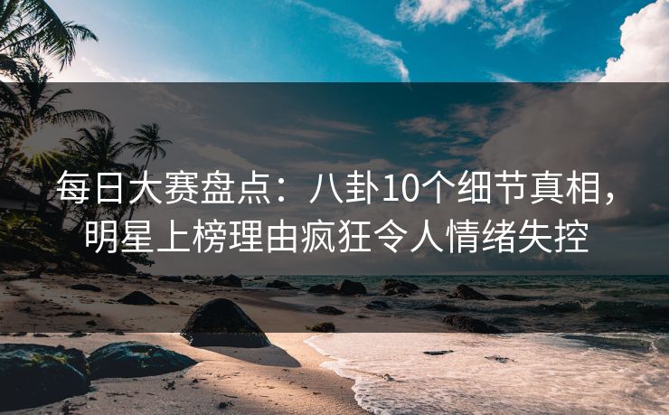 每日大赛盘点：八卦10个细节真相，明星上榜理由疯狂令人情绪失控