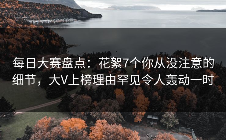 每日大赛盘点：花絮7个你从没注意的细节，大V上榜理由罕见令人轰动一时