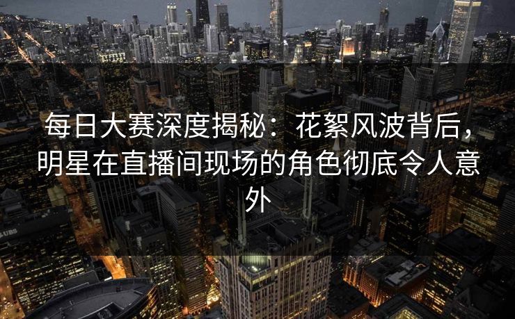 每日大赛深度揭秘：花絮风波背后，明星在直播间现场的角色彻底令人意外