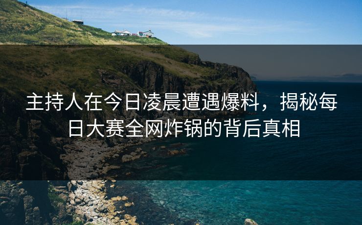 主持人在今日凌晨遭遇爆料，揭秘每日大赛全网炸锅的背后真相