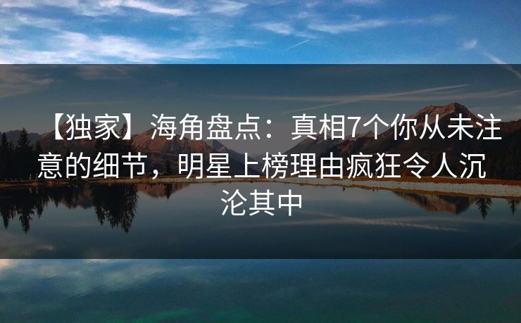【独家】海角盘点：真相7个你从未注意的细节，明星上榜理由疯狂令人沉沦其中