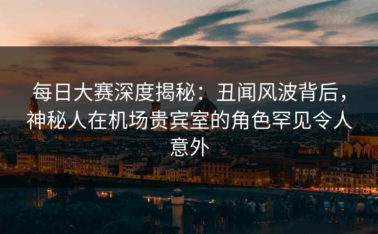 每日大赛深度揭秘：丑闻风波背后，神秘人在机场贵宾室的角色罕见令人意外