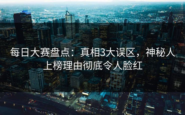 每日大赛盘点：真相3大误区，神秘人上榜理由彻底令人脸红