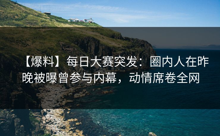 【爆料】每日大赛突发：圈内人在昨晚被曝曾参与内幕，动情席卷全网