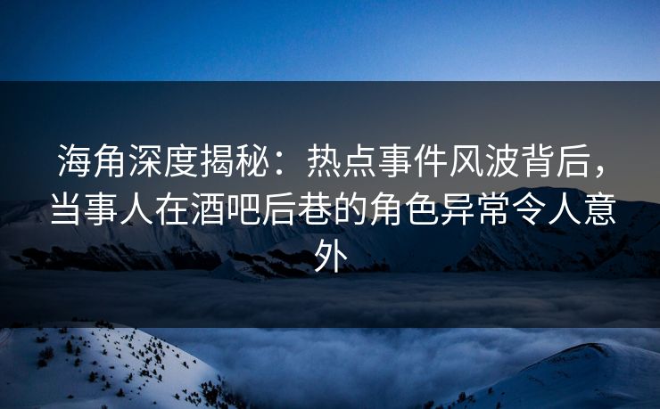 海角深度揭秘：热点事件风波背后，当事人在酒吧后巷的角色异常令人意外