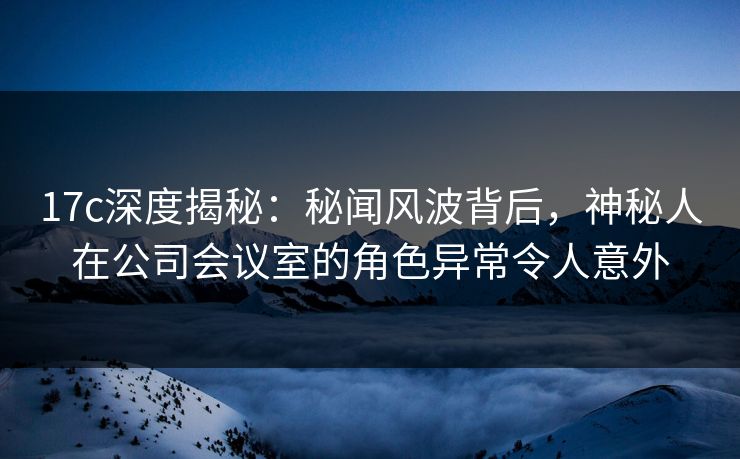 17c深度揭秘：秘闻风波背后，神秘人在公司会议室的角色异常令人意外